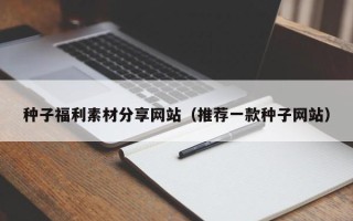 宁国种子福利素材分享网站（推荐一款种子网站）