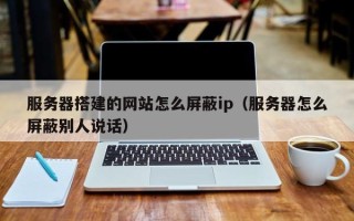 宁国服务器搭建的网站怎么屏蔽ip（服务器怎么屏蔽别人说话）