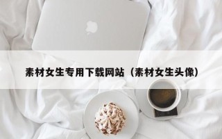 宁国素材女生专用下载网站（素材女生头像）
